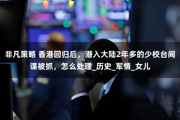 非凡策略 香港回归后，潜入大陆2年多的少校台间谍被抓，怎么处理_历史_军情_女儿