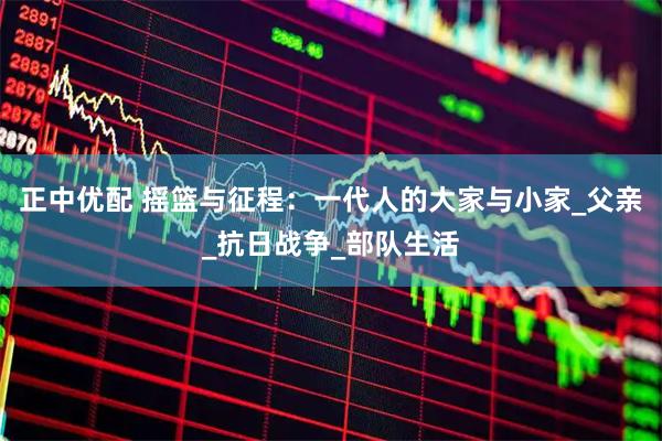 正中优配 摇篮与征程：一代人的大家与小家_父亲_抗日战争_部队生活