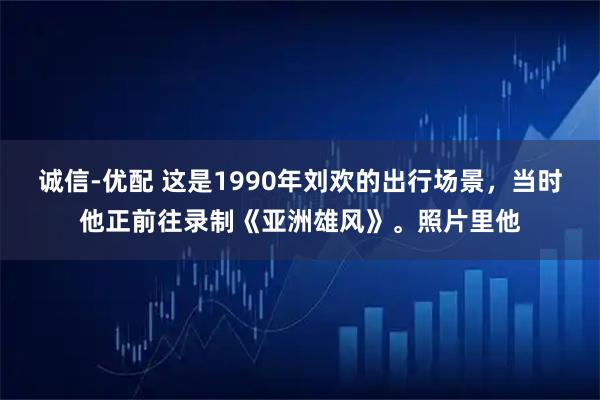 诚信-优配 这是1990年刘欢的出行场景，当时他正前往录制《亚洲雄风》。照片里他