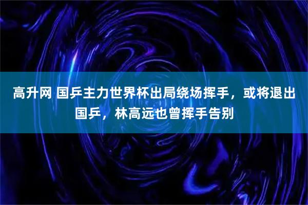 高升网 国乒主力世界杯出局绕场挥手，或将退出国乒，林高远也曾挥手告别
