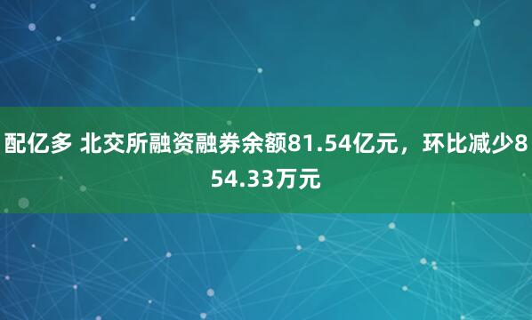 配亿多 北交所融资融券余额81.54亿元，环比减少854.33万元
