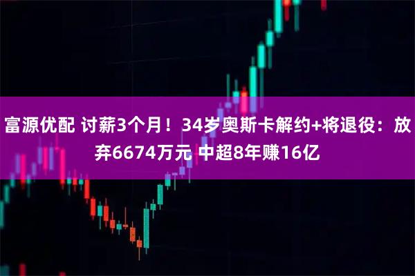 富源优配 讨薪3个月！34岁奥斯卡解约+将退役：放弃6674万元 中超8年赚16亿