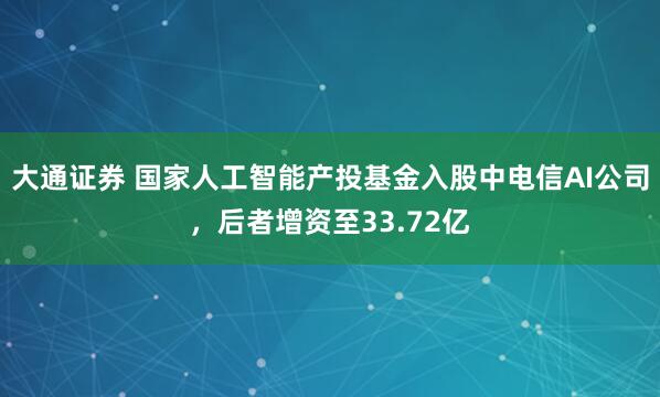 大通证券 国家人工智能产投基金入股中电信AI公司，后者增资至33.72亿