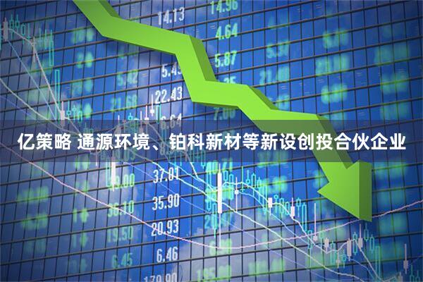 亿策略 通源环境、铂科新材等新设创投合伙企业