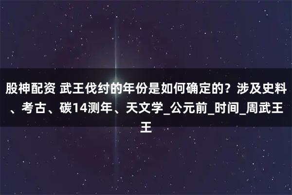 股神配资 武王伐纣的年份是如何确定的？涉及史料、考古、碳14测年、天文学_公元前_时间_周武王