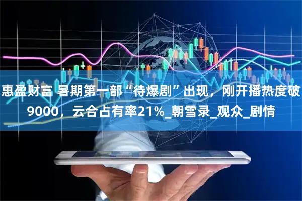 惠盈财富 暑期第一部“待爆剧”出现,刚开播热度破9000,云合占有率21%_朝雪录_观众_剧情